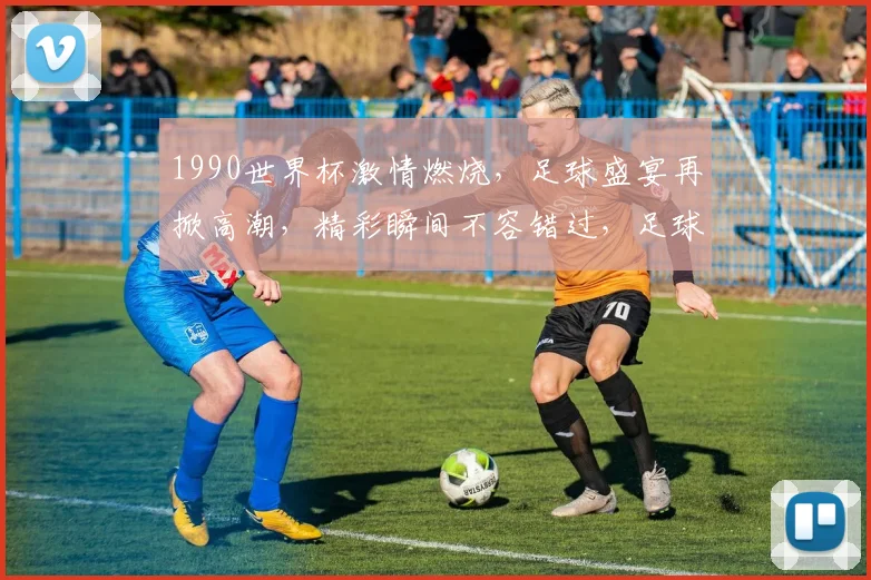 1990世界杯激情燃烧，足球盛宴再掀高潮，精彩瞬间不容错过，足球迷必看